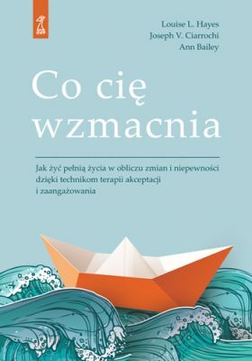 CO CIĘ WZMACNIA Jak żyć pełnią życia w obliczu zmian i niepewności dzięki technikom ACT